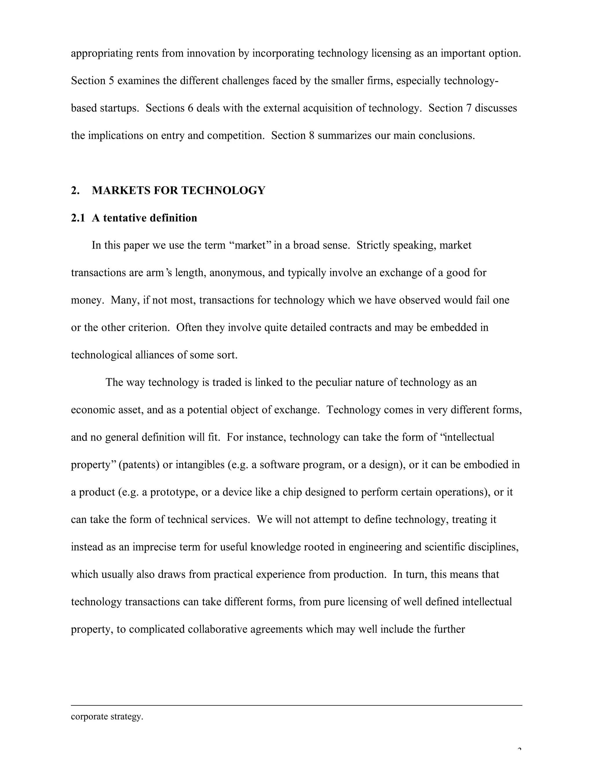 3
appropriating rents from innovation by incorporating technology licensing as an important option.
Section 5 examines the different challenges faced by the smaller firms, especially technology-
based startups. Sections 6 deals with the external acquisition of technology. Section 7 discusses
the implications on entry and competition. Section 8 summarizes our main conclusions.
2. MARKETS FOR TECHNOLOGY
2.1 A tentative definition
In this paper we use the term “market”in a broad sense. Strictly speaking, market
transactions are arm’s length, anonymous, and typically involve an exchange of a good for
money. Many, if not most, transactions for technology which we have observed would fail one
or the other criterion. Often they involve quite detailed contracts and may be embedded in
technological alliances of some sort.
The way technology is traded is linked to the peculiar nature of technology as an
economic asset, and as a potential object of exchange. Technology comes in very different forms,
and no general definition will fit. For instance, technology can take the form of “intellectual
property”(patents) or intangibles (e.g. a software program, or a design), or it can be embodied in
a product (e.g. a prototype, or a device like a chip designed to perform certain operations), or it
can take the form of technical services. We will not attempt to define technology, treating it
instead as an imprecise term for useful knowledge rooted in engineering and scientific disciplines,
which usually also draws from practical experience from production. In turn, this means that
technology transactions can take different forms, from pure licensing of well defined intellectual
property, to complicated collaborative agreements which may well include the further
corporate strategy.
 