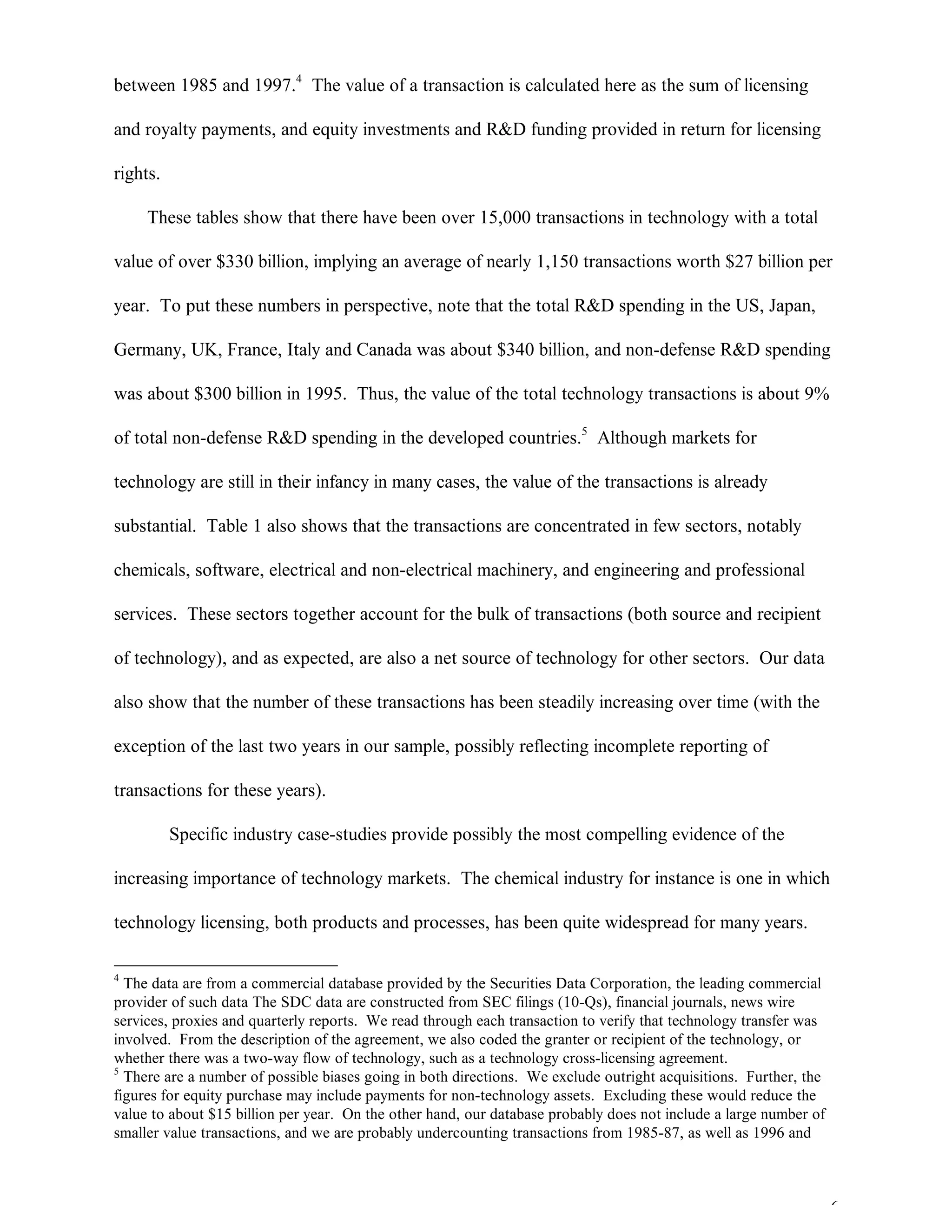 6
between 1985 and 1997.4
The value of a transaction is calculated here as the sum of licensing
and royalty payments, and equity investments and R&D funding provided in return for licensing
rights.
These tables show that there have been over 15,000 transactions in technology with a total
value of over $330 billion, implying an average of nearly 1,150 transactions worth $27 billion per
year. To put these numbers in perspective, note that the total R&D spending in the US, Japan,
Germany, UK, France, Italy and Canada was about $340 billion, and non-defense R&D spending
was about $300 billion in 1995. Thus, the value of the total technology transactions is about 9%
of total non-defense R&D spending in the developed countries.5
Although markets for
technology are still in their infancy in many cases, the value of the transactions is already
substantial. Table 1 also shows that the transactions are concentrated in few sectors, notably
chemicals, software, electrical and non-electrical machinery, and engineering and professional
services. These sectors together account for the bulk of transactions (both source and recipient
of technology), and as expected, are also a net source of technology for other sectors. Our data
also show that the number of these transactions has been steadily increasing over time (with the
exception of the last two years in our sample, possibly reflecting incomplete reporting of
transactions for these years).
Specific industry case-studies provide possibly the most compelling evidence of the
increasing importance of technology markets. The chemical industry for instance is one in which
technology licensing, both products and processes, has been quite widespread for many years.
4
The data are from a commercial database provided by the Securities Data Corporation, the leading commercial
provider of such data The SDC data are constructed from SEC filings (10-Qs), financial journals, news wire
services, proxies and quarterly reports. We read through each transaction to verify that technology transfer was
involved. From the description of the agreement, we also coded the granter or recipient of the technology, or
whether there was a two-way flow of technology, such as a technology cross-licensing agreement.
5
There are a number of possible biases going in both directions. We exclude outright acquisitions. Further, the
figures for equity purchase may include payments for non-technology assets. Excluding these would reduce the
value to about $15 billion per year. On the other hand, our database probably does not include a large number of
smaller value transactions, and we are probably undercounting transactions from 1985-87, as well as 1996 and
 