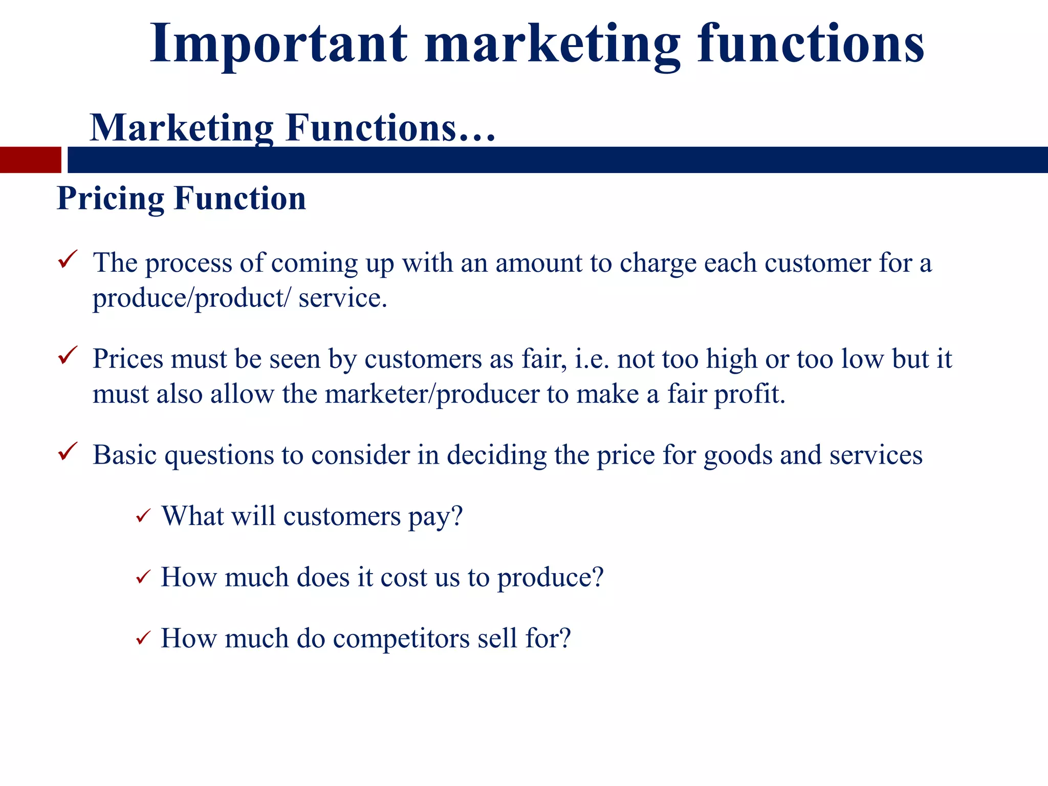Pricing Function
 The process of coming up with an amount to charge each customer for a
produce/product/ service.
 Prices must be seen by customers as fair, i.e. not too high or too low but it
must also allow the marketer/producer to make a fair profit.
 Basic questions to consider in deciding the price for goods and services
 What will customers pay?
 How much does it cost us to produce?
 How much do competitors sell for?
Important marketing functions
Marketing Functions…
 