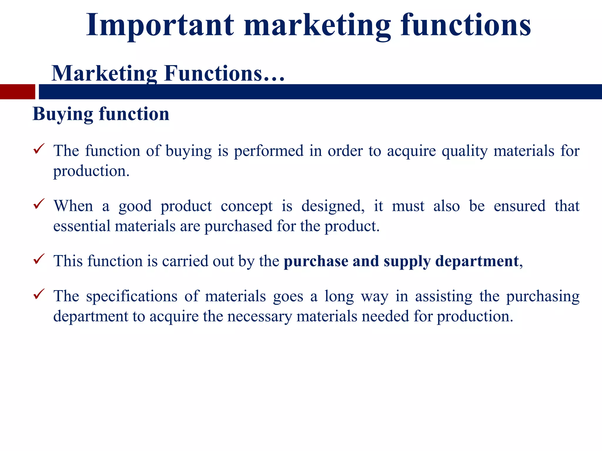 Buying function
 The function of buying is performed in order to acquire quality materials for
production.
 When a good product concept is designed, it must also be ensured that
essential materials are purchased for the product.
 This function is carried out by the purchase and supply department,
 The specifications of materials goes a long way in assisting the purchasing
department to acquire the necessary materials needed for production.
Important marketing functions
Marketing Functions…
 