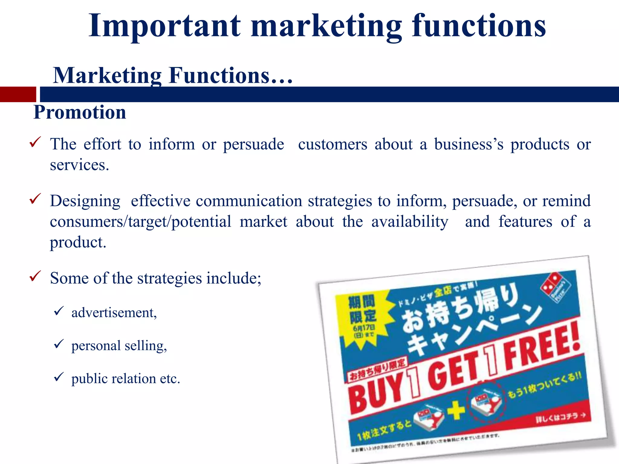  The effort to inform or persuade customers about a business’s products or
services.
 Designing effective communication strategies to inform, persuade, or remind
consumers/target/potential market about the availability and features of a
product.
 Some of the strategies include;
 advertisement,
 personal selling,
 public relation etc.
Promotion
Important marketing functions
Marketing Functions…
 