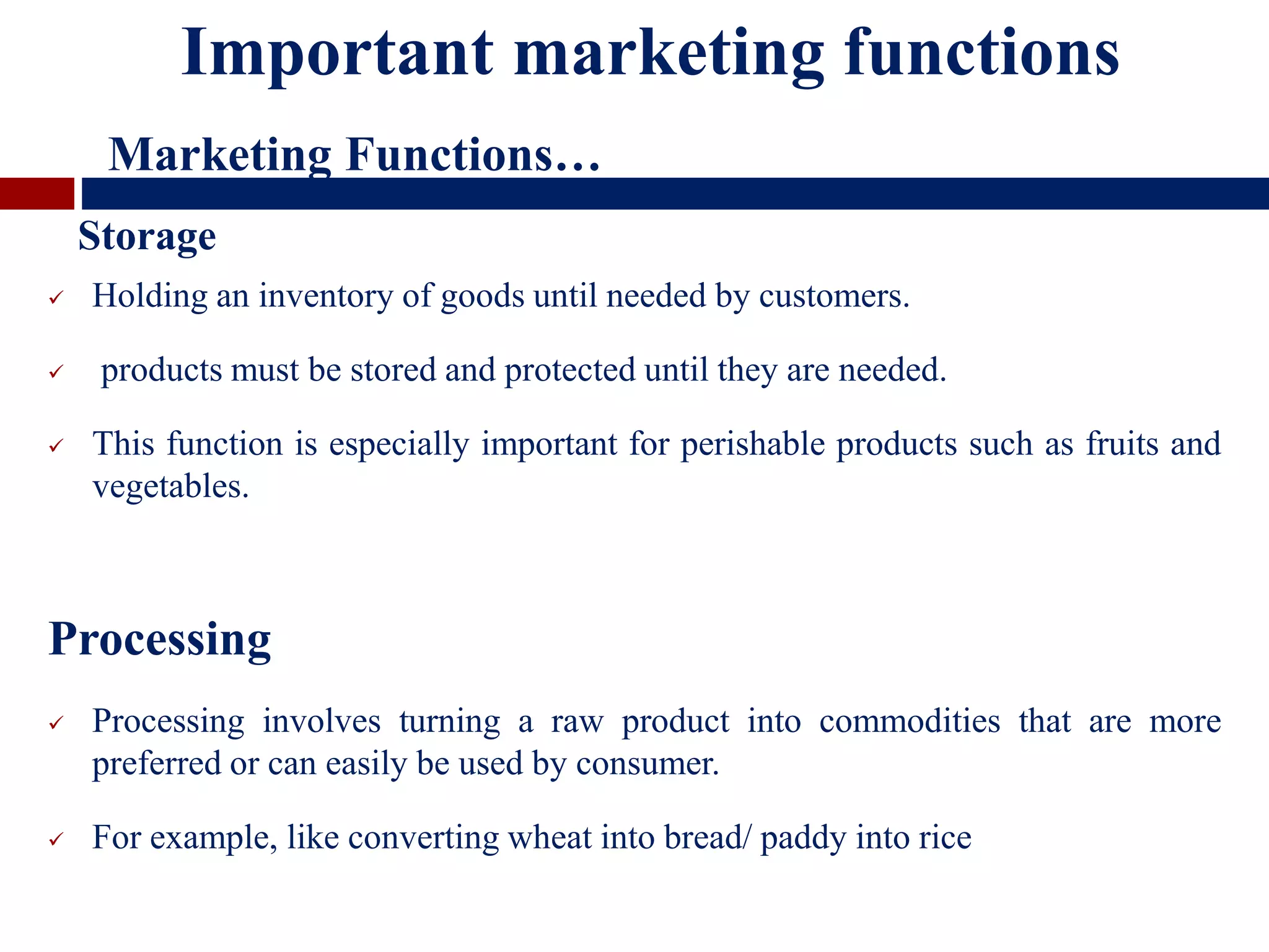  Holding an inventory of goods until needed by customers.
 products must be stored and protected until they are needed.
 This function is especially important for perishable products such as fruits and
vegetables.
Processing
 Processing involves turning a raw product into commodities that are more
preferred or can easily be used by consumer.
 For example, like converting wheat into bread/ paddy into rice
Important marketing functions
Marketing Functions…
Storage
 