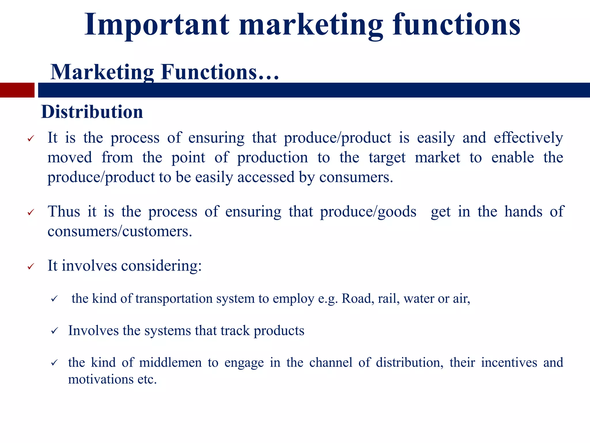  It is the process of ensuring that produce/product is easily and effectively
moved from the point of production to the target market to enable the
produce/product to be easily accessed by consumers.
 Thus it is the process of ensuring that produce/goods get in the hands of
consumers/customers.
 It involves considering:
 the kind of transportation system to employ e.g. Road, rail, water or air,
 Involves the systems that track products
 the kind of middlemen to engage in the channel of distribution, their incentives and
motivations etc.
Distribution
Important marketing functions
Marketing Functions…
 