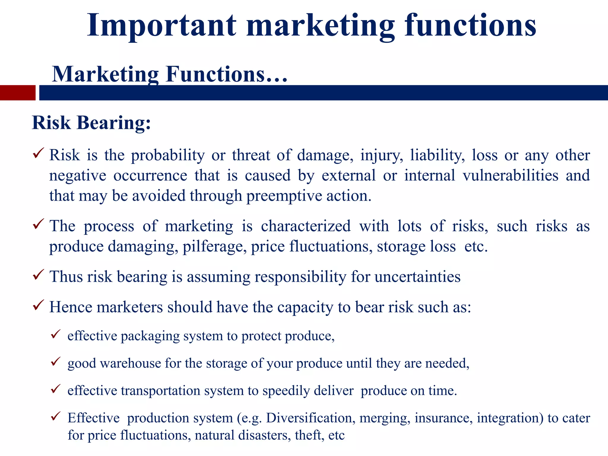Risk Bearing:
 Risk is the probability or threat of damage, injury, liability, loss or any other
negative occurrence that is caused by external or internal vulnerabilities and
that may be avoided through preemptive action.
 The process of marketing is characterized with lots of risks, such risks as
produce damaging, pilferage, price fluctuations, storage loss etc.
 Thus risk bearing is assuming responsibility for uncertainties
 Hence marketers should have the capacity to bear risk such as:
 effective packaging system to protect produce,
 good warehouse for the storage of your produce until they are needed,
 effective transportation system to speedily deliver produce on time.
 Effective production system (e.g. Diversification, merging, insurance, integration) to cater
for price fluctuations, natural disasters, theft, etc
Important marketing functions
Marketing Functions…
 