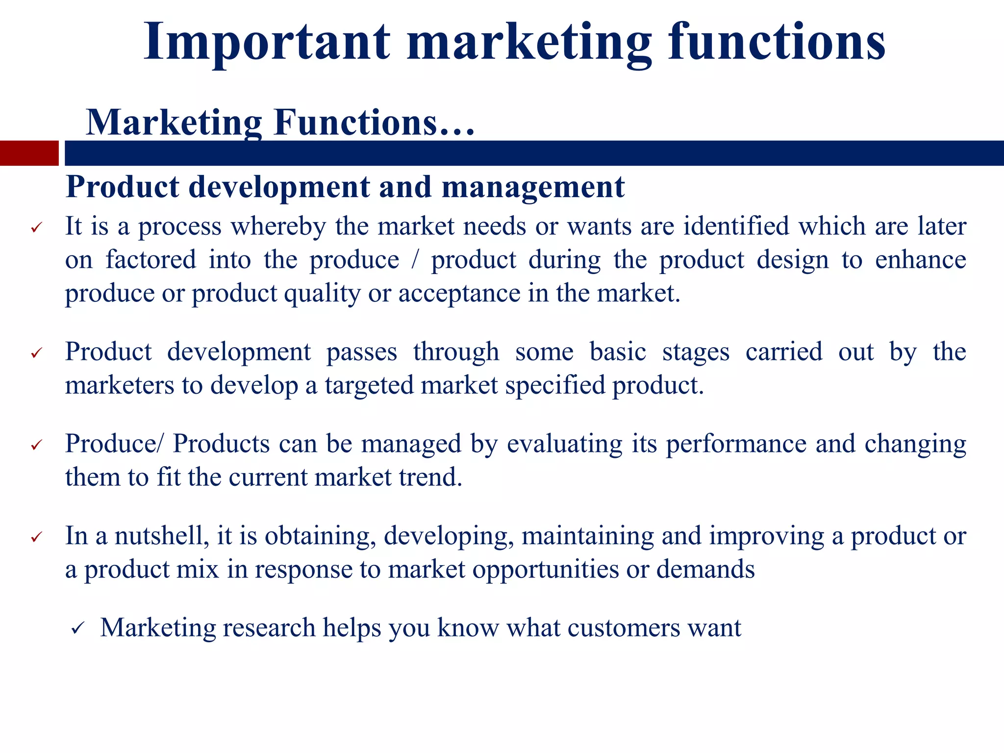  It is a process whereby the market needs or wants are identified which are later
on factored into the produce / product during the product design to enhance
produce or product quality or acceptance in the market.
 Product development passes through some basic stages carried out by the
marketers to develop a targeted market specified product.
 Produce/ Products can be managed by evaluating its performance and changing
them to fit the current market trend.
 In a nutshell, it is obtaining, developing, maintaining and improving a product or
a product mix in response to market opportunities or demands
 Marketing research helps you know what customers want
Product development and management
Important marketing functions
Marketing Functions…
 