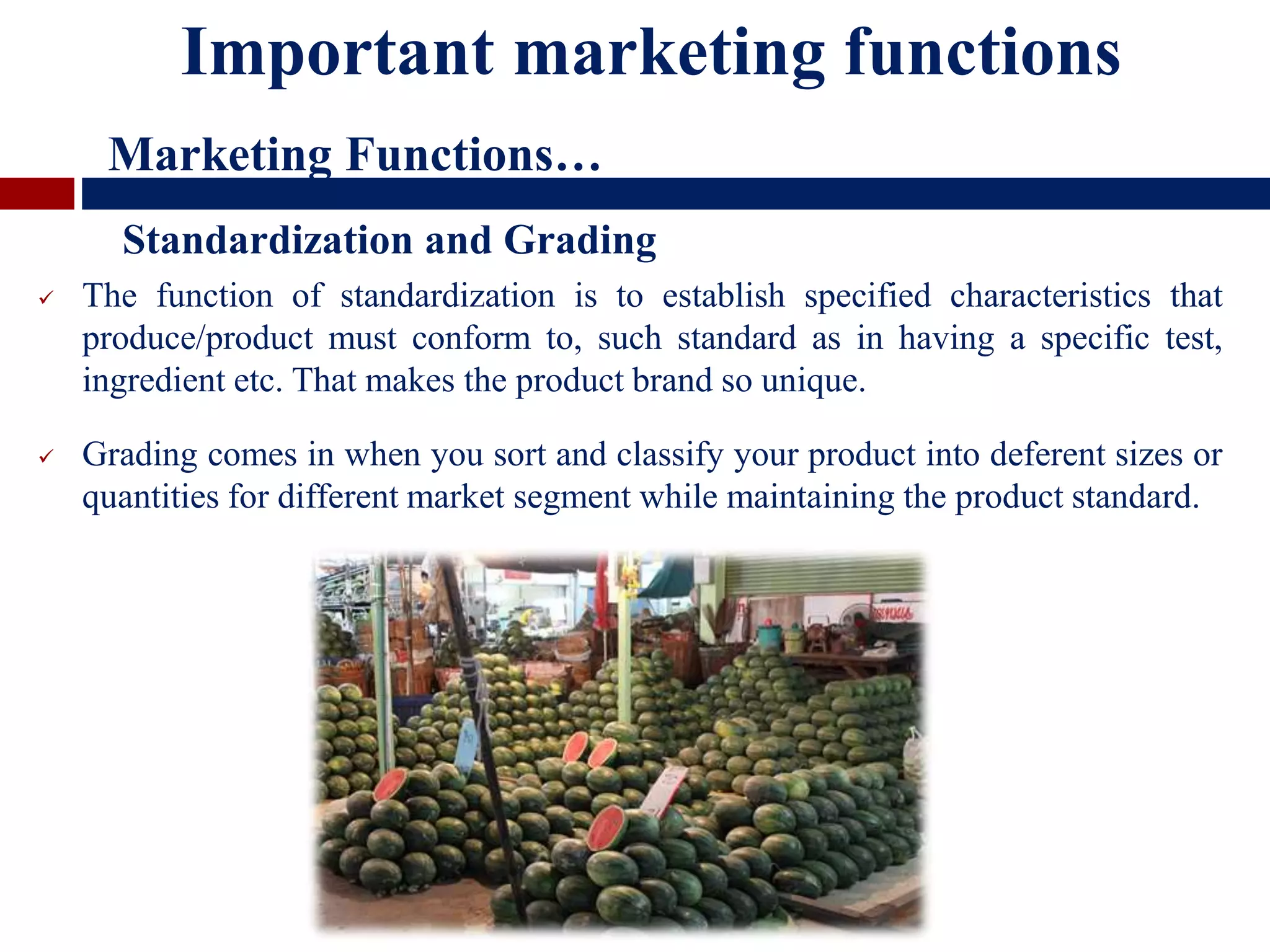  The function of standardization is to establish specified characteristics that
produce/product must conform to, such standard as in having a specific test,
ingredient etc. That makes the product brand so unique.
 Grading comes in when you sort and classify your product into deferent sizes or
quantities for different market segment while maintaining the product standard.
Standardization and Grading
Important marketing functions
Marketing Functions…
 