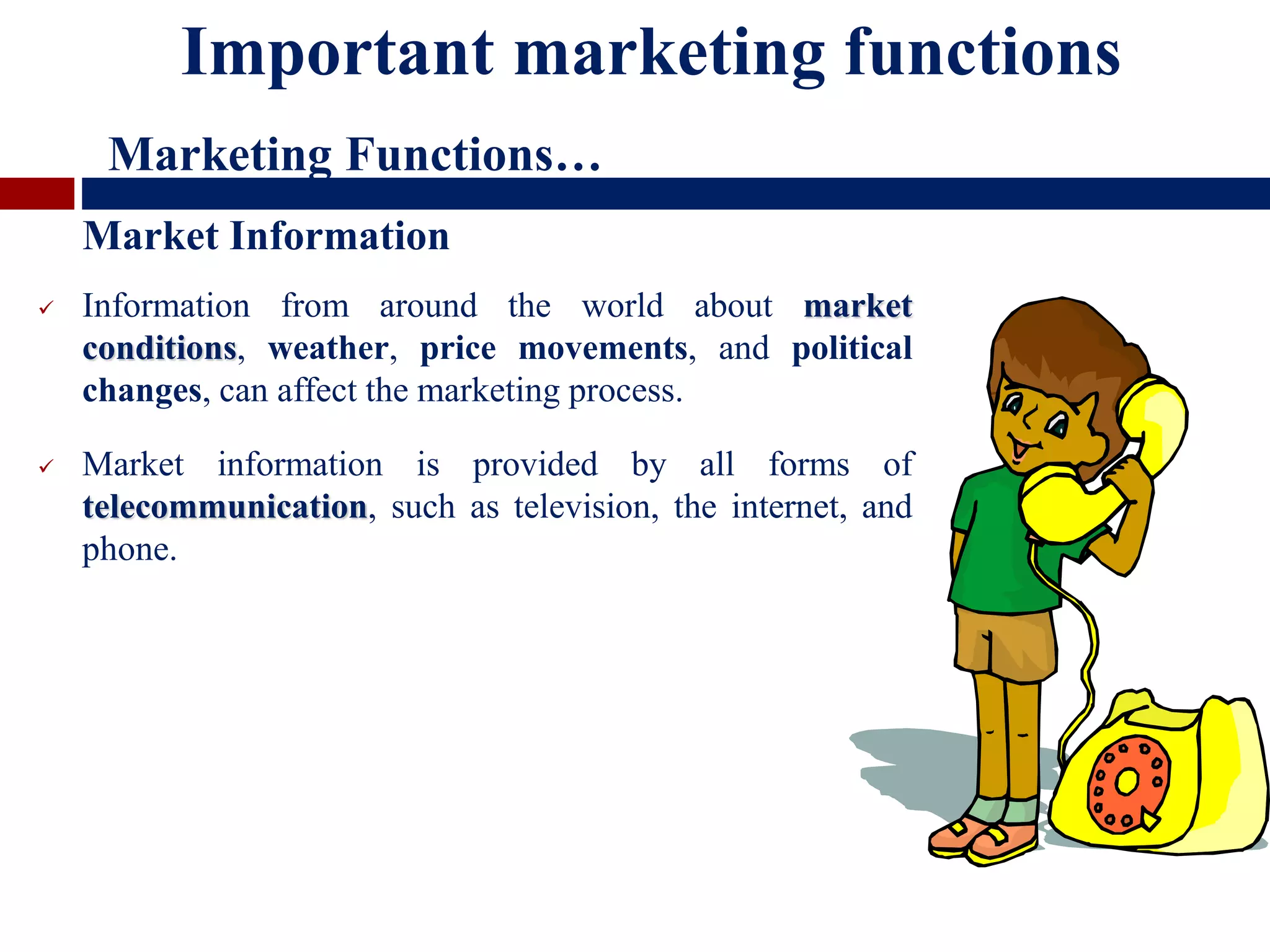  Information from around the world about market
conditions, weather, price movements, and political
changes, can affect the marketing process.
 Market information is provided by all forms of
telecommunication, such as television, the internet, and
phone.
Market Information
Important marketing functions
Marketing Functions…
 