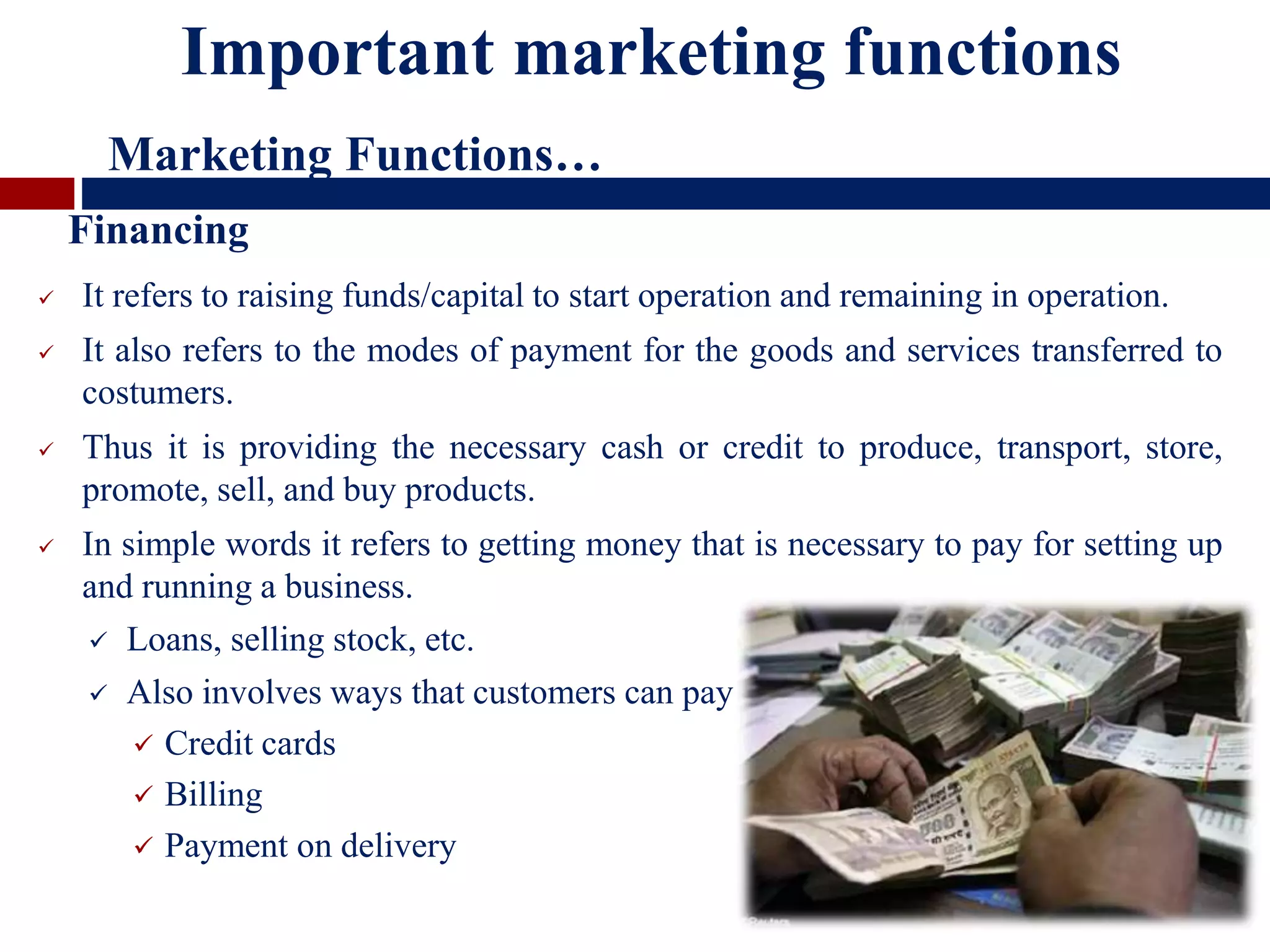  It refers to raising funds/capital to start operation and remaining in operation.
 It also refers to the modes of payment for the goods and services transferred to
costumers.
 Thus it is providing the necessary cash or credit to produce, transport, store,
promote, sell, and buy products.
 In simple words it refers to getting money that is necessary to pay for setting up
and running a business.
 Loans, selling stock, etc.
 Also involves ways that customers can pay
 Credit cards
 Billing
 Payment on delivery
Financing
Important marketing functions
Marketing Functions…
 
