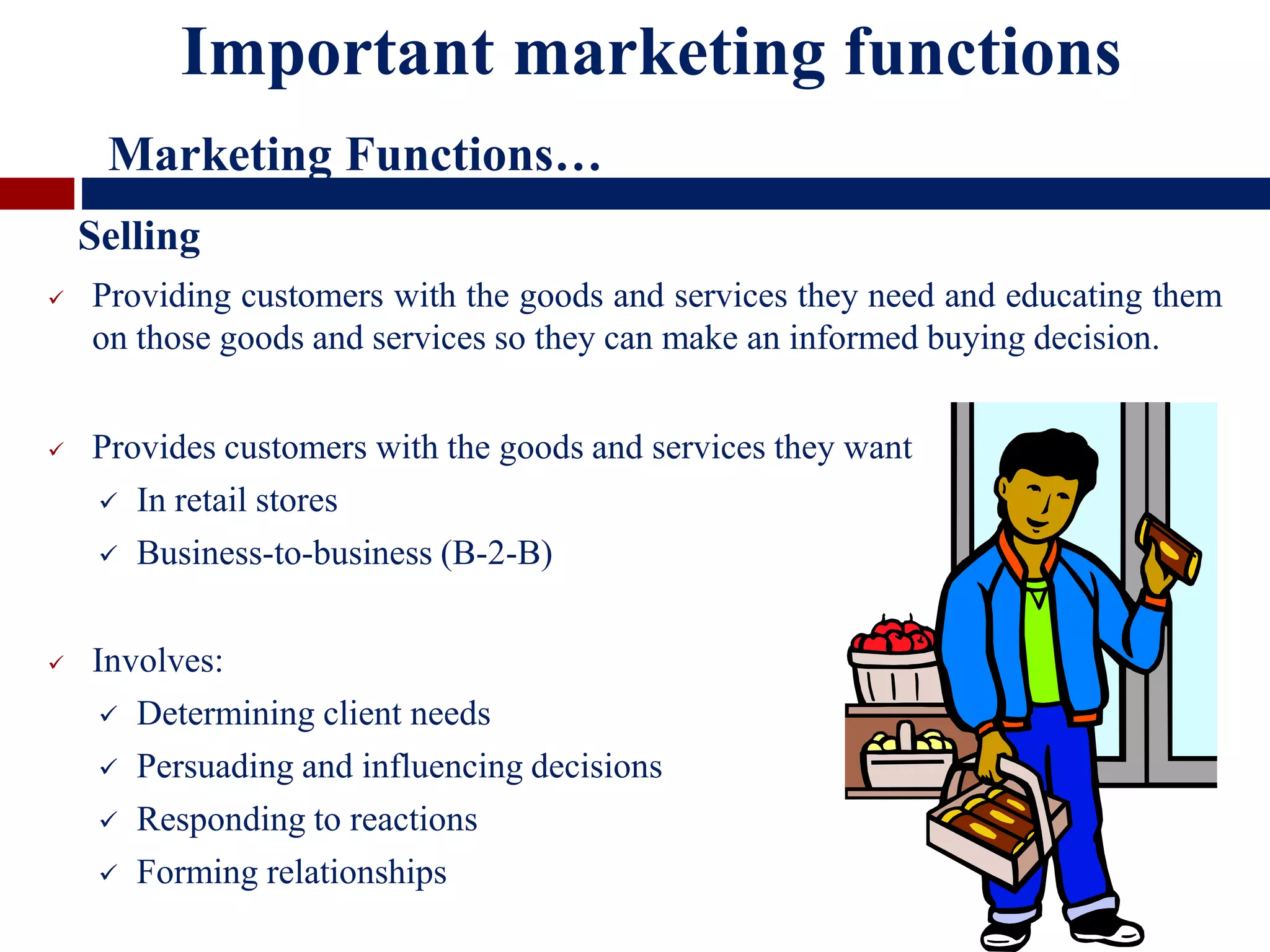  Providing customers with the goods and services they need and educating them
on those goods and services so they can make an informed buying decision.
 Provides customers with the goods and services they want
 In retail stores
 Business-to-business (B-2-B)
 Involves:
 Determining client needs
 Persuading and influencing decisions
 Responding to reactions
 Forming relationships
Important marketing functions
Marketing Functions…
Selling
 