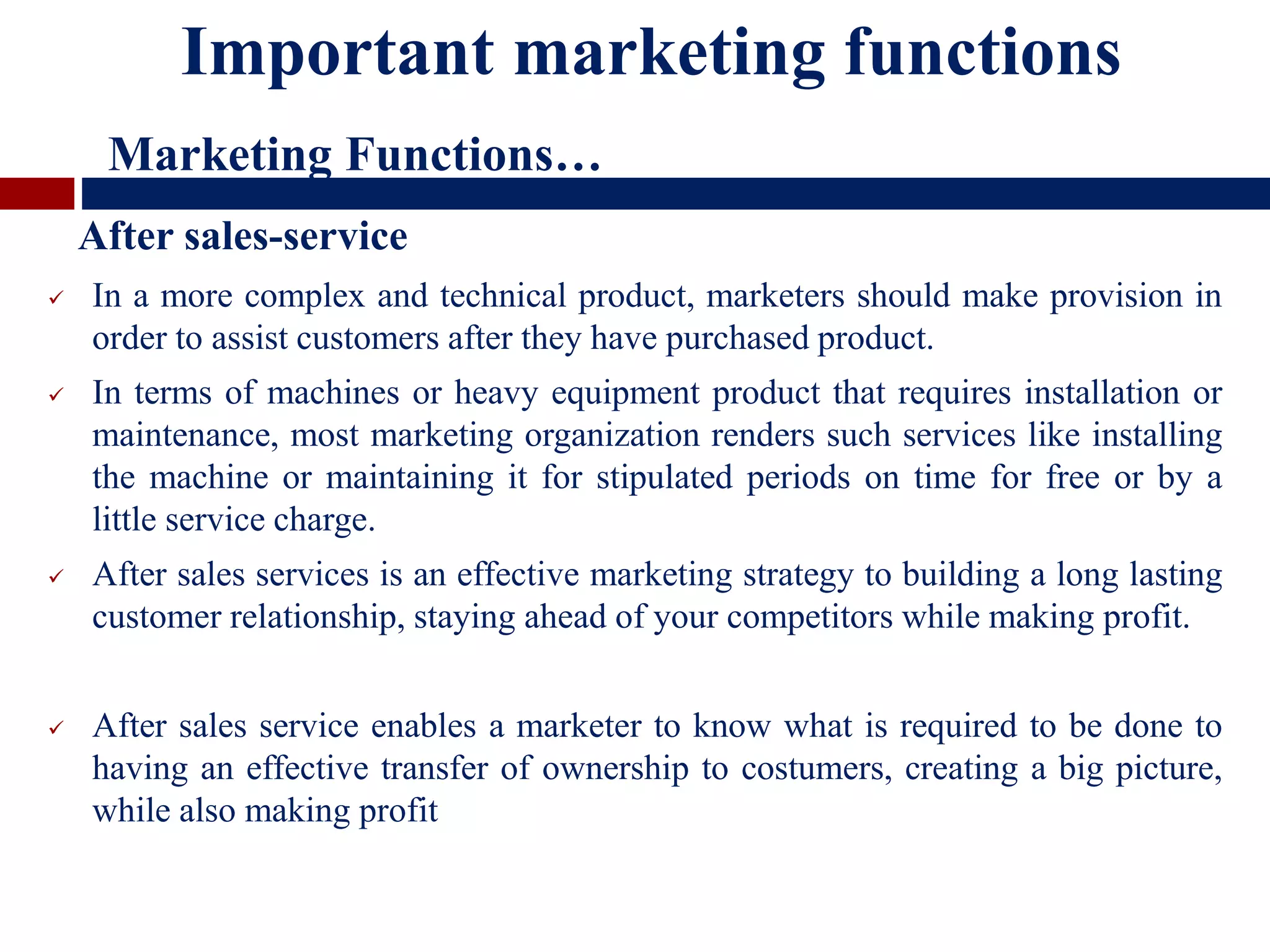  In a more complex and technical product, marketers should make provision in
order to assist customers after they have purchased product.
 In terms of machines or heavy equipment product that requires installation or
maintenance, most marketing organization renders such services like installing
the machine or maintaining it for stipulated periods on time for free or by a
little service charge.
 After sales services is an effective marketing strategy to building a long lasting
customer relationship, staying ahead of your competitors while making profit.
 After sales service enables a marketer to know what is required to be done to
having an effective transfer of ownership to costumers, creating a big picture,
while also making profit
Important marketing functions
Marketing Functions…
After sales-service
 