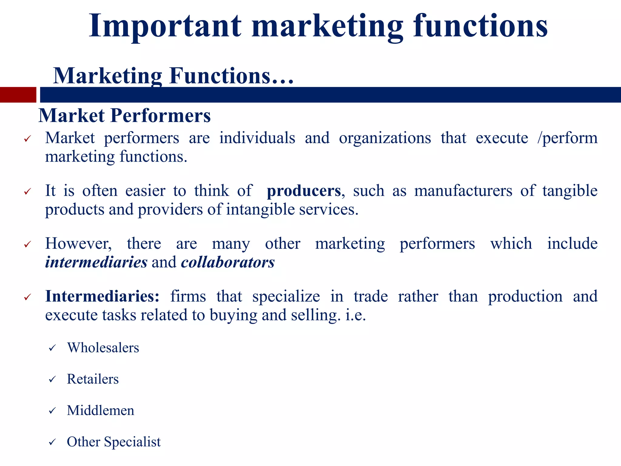 Market performers are individuals and organizations that execute /perform
marketing functions.
 It is often easier to think of producers, such as manufacturers of tangible
products and providers of intangible services.
 However, there are many other marketing performers which include
intermediaries and collaborators
 Intermediaries: firms that specialize in trade rather than production and
execute tasks related to buying and selling. i.e.
 Wholesalers
 Retailers
 Middlemen
 Other Specialist
Important marketing functions
Marketing Functions…
Market Performers
 