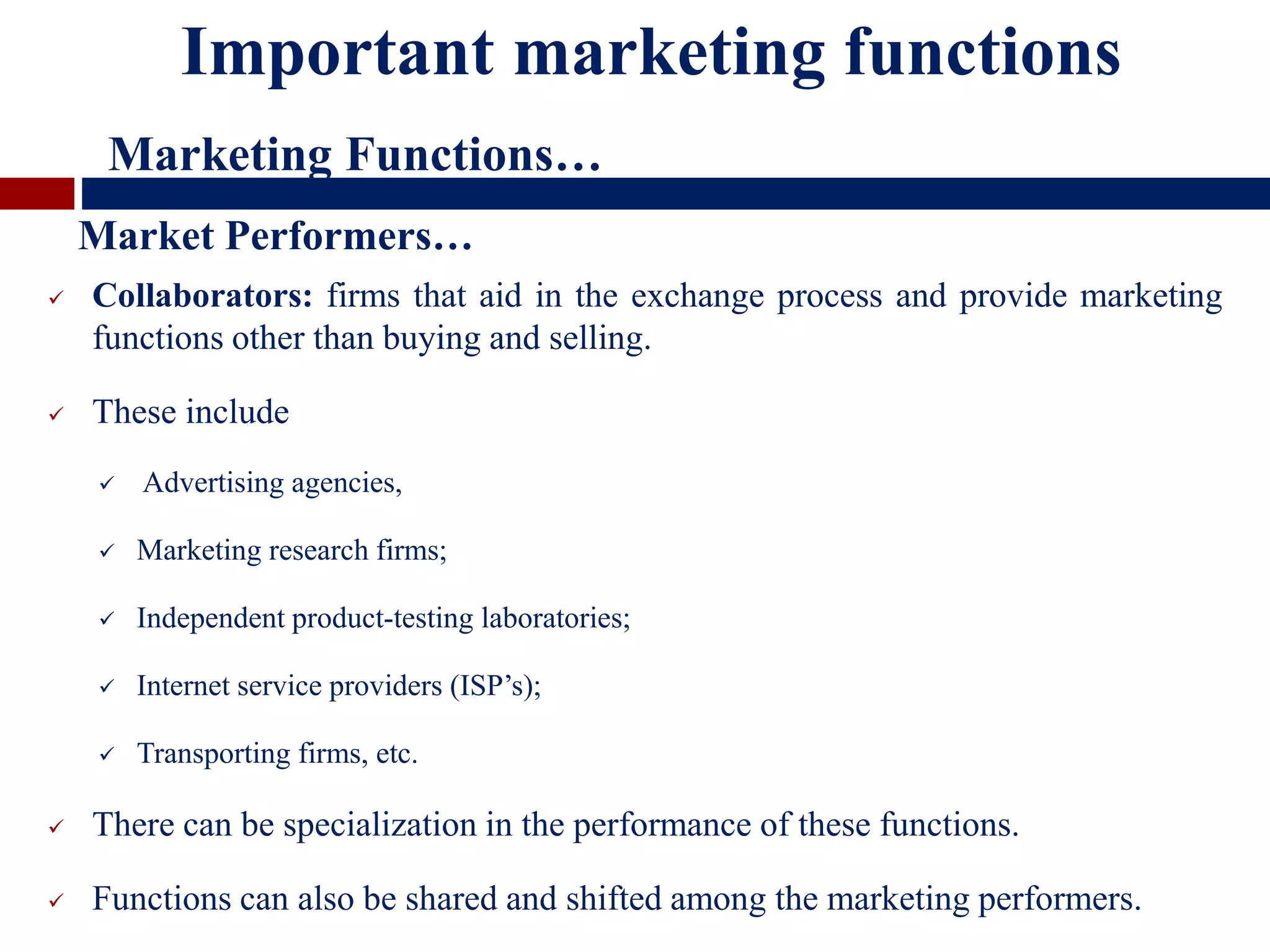  Collaborators: firms that aid in the exchange process and provide marketing
functions other than buying and selling.
 These include
 Advertising agencies,
 Marketing research firms;
 Independent product-testing laboratories;
 Internet service providers (ISP’s);
 Transporting firms, etc.
 There can be specialization in the performance of these functions.
 Functions can also be shared and shifted among the marketing performers.
Important marketing functions
Marketing Functions…
Market Performers…
 
