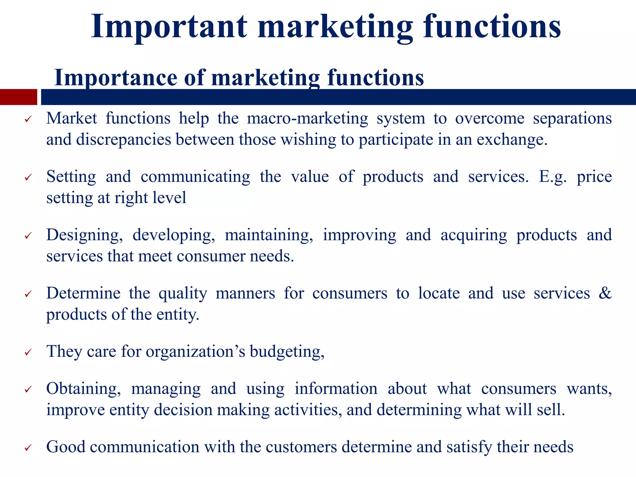  Market functions help the macro-marketing system to overcome separations
and discrepancies between those wishing to participate in an exchange.
 Setting and communicating the value of products and services. E.g. price
setting at right level
 Designing, developing, maintaining, improving and acquiring products and
services that meet consumer needs.
 Determine the quality manners for consumers to locate and use services &
products of the entity.
 They care for organization’s budgeting,
 Obtaining, managing and using information about what consumers wants,
improve entity decision making activities, and determining what will sell.
 Good communication with the customers determine and satisfy their needs
Important marketing functions
Importance of marketing functions
 
