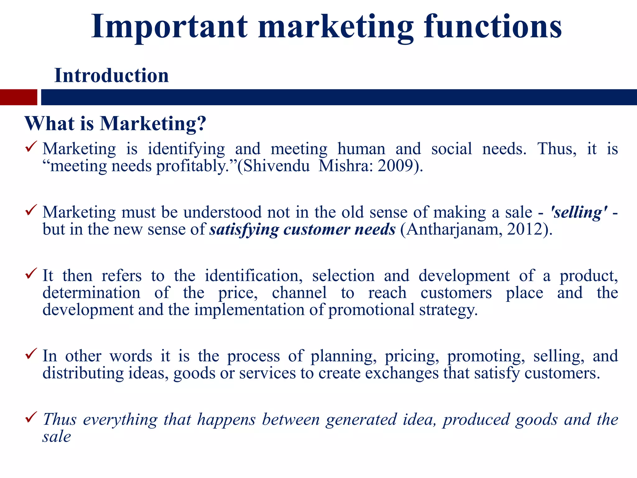 What is Marketing?
 Marketing is identifying and meeting human and social needs. Thus, it is
“meeting needs profitably.”(Shivendu Mishra: 2009).
 Marketing must be understood not in the old sense of making a sale - 'selling' -
but in the new sense of satisfying customer needs (Antharjanam, 2012).
 It then refers to the identification, selection and development of a product,
determination of the price, channel to reach customers place and the
development and the implementation of promotional strategy.
 In other words it is the process of planning, pricing, promoting, selling, and
distributing ideas, goods or services to create exchanges that satisfy customers.
 Thus everything that happens between generated idea, produced goods and the
sale
Important marketing functions
Introduction
 