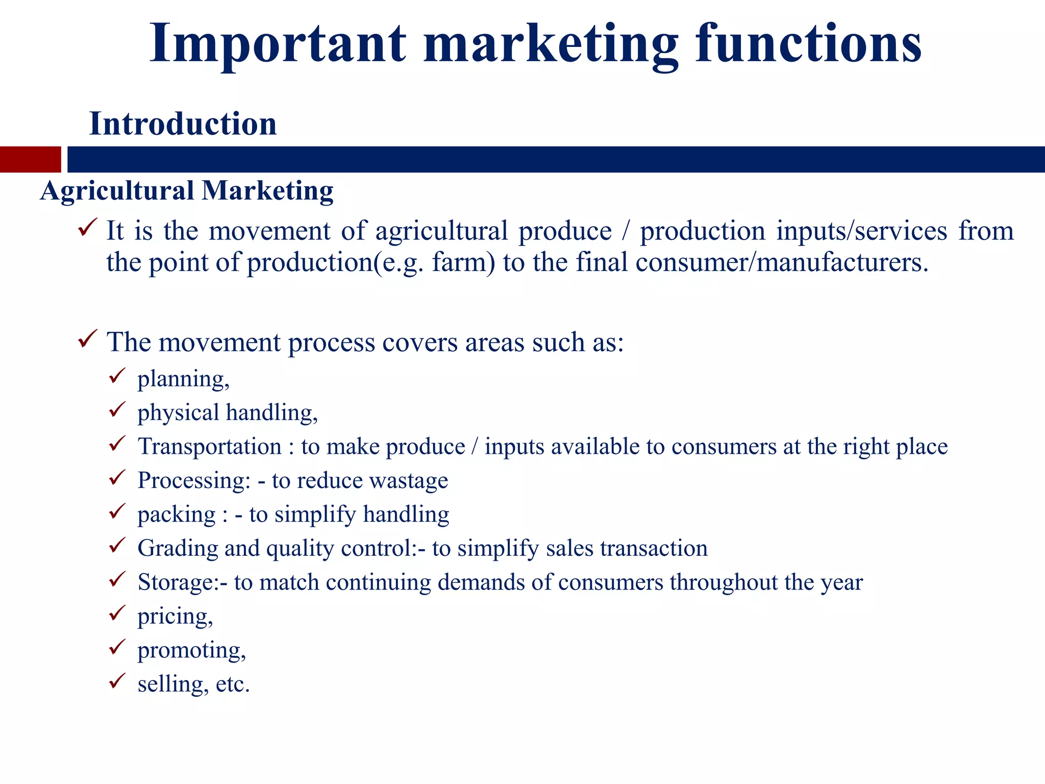 Agricultural Marketing
 It is the movement of agricultural produce / production inputs/services from
the point of production(e.g. farm) to the final consumer/manufacturers.
 The movement process covers areas such as:
 planning,
 physical handling,
 Transportation : to make produce / inputs available to consumers at the right place
 Processing: - to reduce wastage
 packing : - to simplify handling
 Grading and quality control:- to simplify sales transaction
 Storage:- to match continuing demands of consumers throughout the year
 pricing,
 promoting,
 selling, etc.
Important marketing functions
Introduction
 