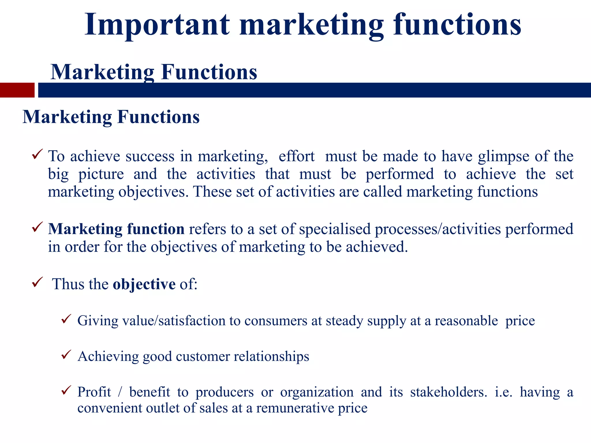 Marketing Functions
 To achieve success in marketing, effort must be made to have glimpse of the
big picture and the activities that must be performed to achieve the set
marketing objectives. These set of activities are called marketing functions
 Marketing function refers to a set of specialised processes/activities performed
in order for the objectives of marketing to be achieved.
 Thus the objective of:
 Giving value/satisfaction to consumers at steady supply at a reasonable price
 Achieving good customer relationships
 Profit / benefit to producers or organization and its stakeholders. i.e. having a
convenient outlet of sales at a remunerative price
Important marketing functions
Marketing Functions
 