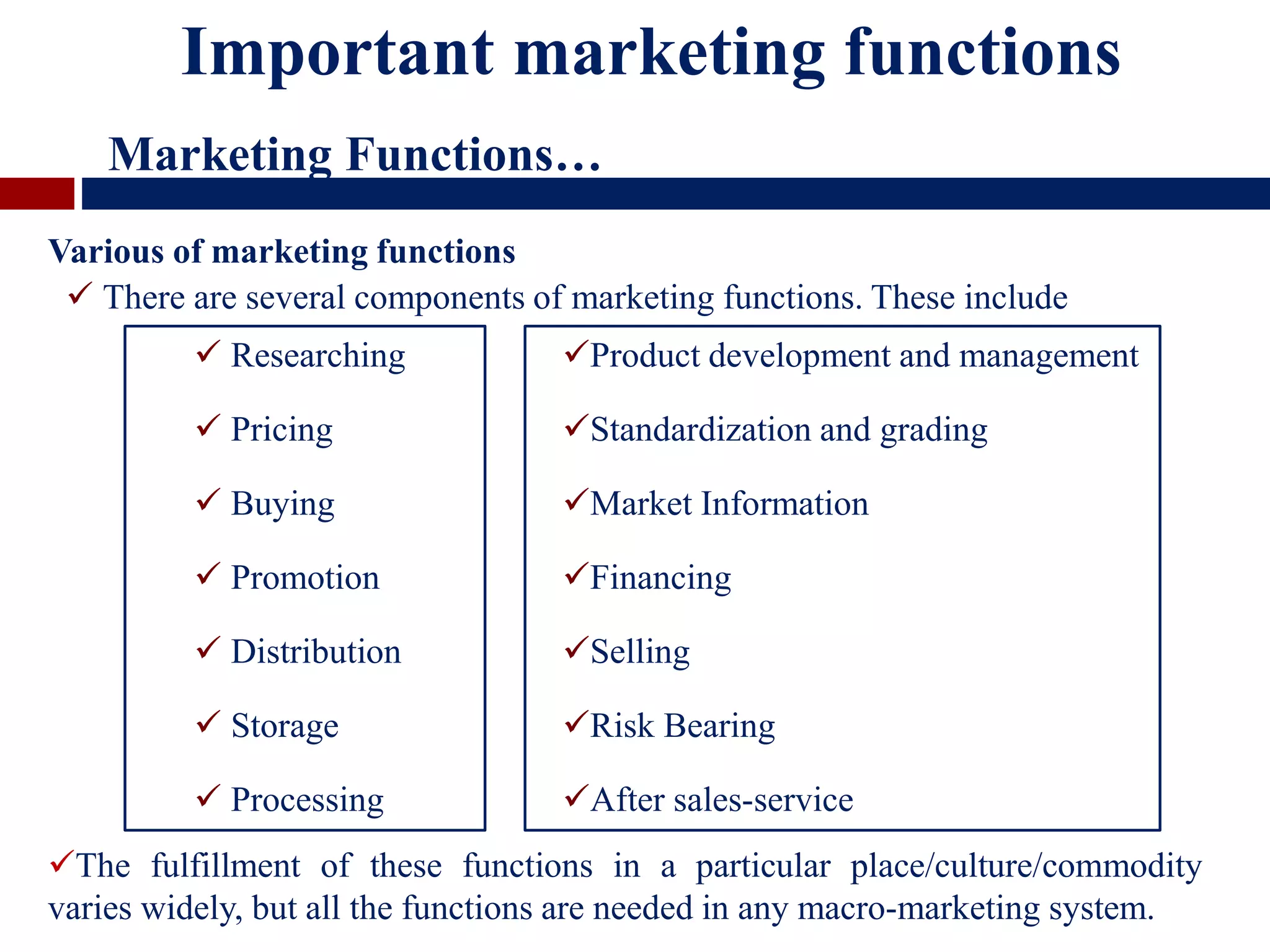 Various of marketing functions
 There are several components of marketing functions. These include
Important marketing functions
Marketing Functions…
 Researching
 Pricing
 Buying
 Promotion
 Distribution
 Storage
 Processing
Product development and management
Standardization and grading
Market Information
Financing
Selling
Risk Bearing
After sales-service
The fulfillment of these functions in a particular place/culture/commodity
varies widely, but all the functions are needed in any macro-marketing system.
 