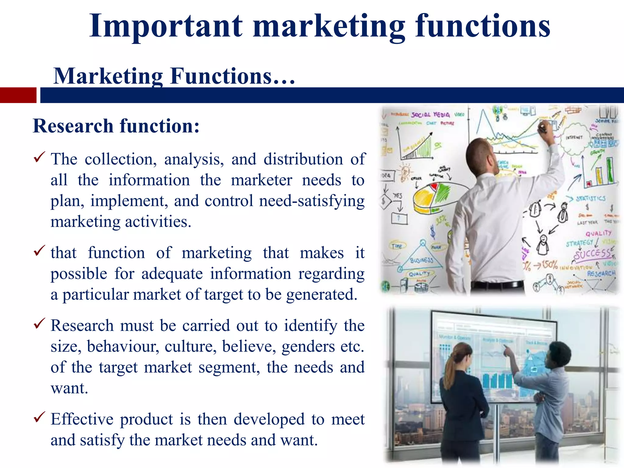 Research function:
 The collection, analysis, and distribution of
all the information the marketer needs to
plan, implement, and control need-satisfying
marketing activities.
 that function of marketing that makes it
possible for adequate information regarding
a particular market of target to be generated.
 Research must be carried out to identify the
size, behaviour, culture, believe, genders etc.
of the target market segment, the needs and
want.
 Effective product is then developed to meet
and satisfy the market needs and want.
Important marketing functions
Marketing Functions…
 