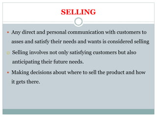 SELLING
 Any direct and personal communication with customers to
asses and satisfy their needs and wants is considered selling
 Selling involves not only satisfying customers but also
anticipating their future needs.
 Making decisions about where to sell the product and how
it gets there.
 
