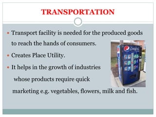 TRANSPORTATION
 Transport facility is needed for the produced goods
to reach the hands of consumers.
 Creates Place Utility.
 It helps in the growth of industries
whose products require quick
marketing e.g. vegetables, flowers, milk and fish.
 