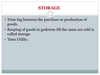 STORAGE
 Time-lag between the purchase or production of
goods.
 Keeping of goods in godowns till the same are sold is
called storage.
 Time Utility.
 