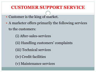CUSTOMER SUPPORT SERVICE
 Customer is the king of market.
 A marketer offers primarily the following services
to the customers:
(i) After-sales-services
(ii) Handling customers’ complaints
(iii) Technical services
(iv) Credit facilities
(v) Maintenance services
 