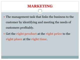 MARKETING
 The management task that links the business to the
customer by identifying and meeting the needs of
customers profitably.
 Get the right product at the right price to the
right place at the right time.
 