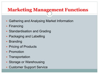Marketing Management Functions
 Gathering and Analysing Market Information
 Financing
 Standardisation and Grading
 Packaging and Labelling
 Branding
 Pricing of Products
 Promotion
 Transportation
 Storage or Warehousing
 Customer Support Service
 