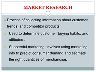 MARKET RESEARCH
 Process of collecting information about customer
trends, and competitor products.
 Used to determine customer buying habits, and
attitudes .
 Successful marketing involves using marketing
info to predict consumer demand and estimate
the right quantities of merchandise.
 