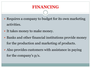 FINANCING
 Requires a company to budget for its own marketing
activities.
 It takes money to make money.
 Banks and other financial institutions provide money
for the production and marketing of products.
 Also provides customers with assistance in paying
for the company’s p/s.
 
