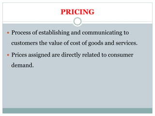 PRICING
 Process of establishing and communicating to
customers the value of cost of goods and services.
 Prices assigned are directly related to consumer
demand.
 