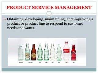 PRODUCT SERVICE MANAGEMENT
 Obtaining, developing, maintaining, and improving a
product or product line to respond to customer
needs and wants.
 