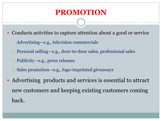 PROMOTION
 Conducts activities to capture attention about a good or service
o Advertising—e.g., television commercials
 Personal selling—e.g., door-to-door sales, professional sales
 Publicity—e.g., press releases
 Sales promotion—e.g., logo-imprinted giveaways
 Advertising products and services is essential to attract
new customers and keeping existing customers coming
back.
 
