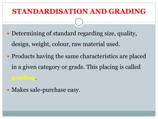 STANDARDISATION AND GRADING
 Determining of standard regarding size, quality,
design, weight, colour, raw material used.
 Products having the same characteristics are placed
in a given category or grade. This placing is called
grading.
 Makes sale-purchase easy.
 