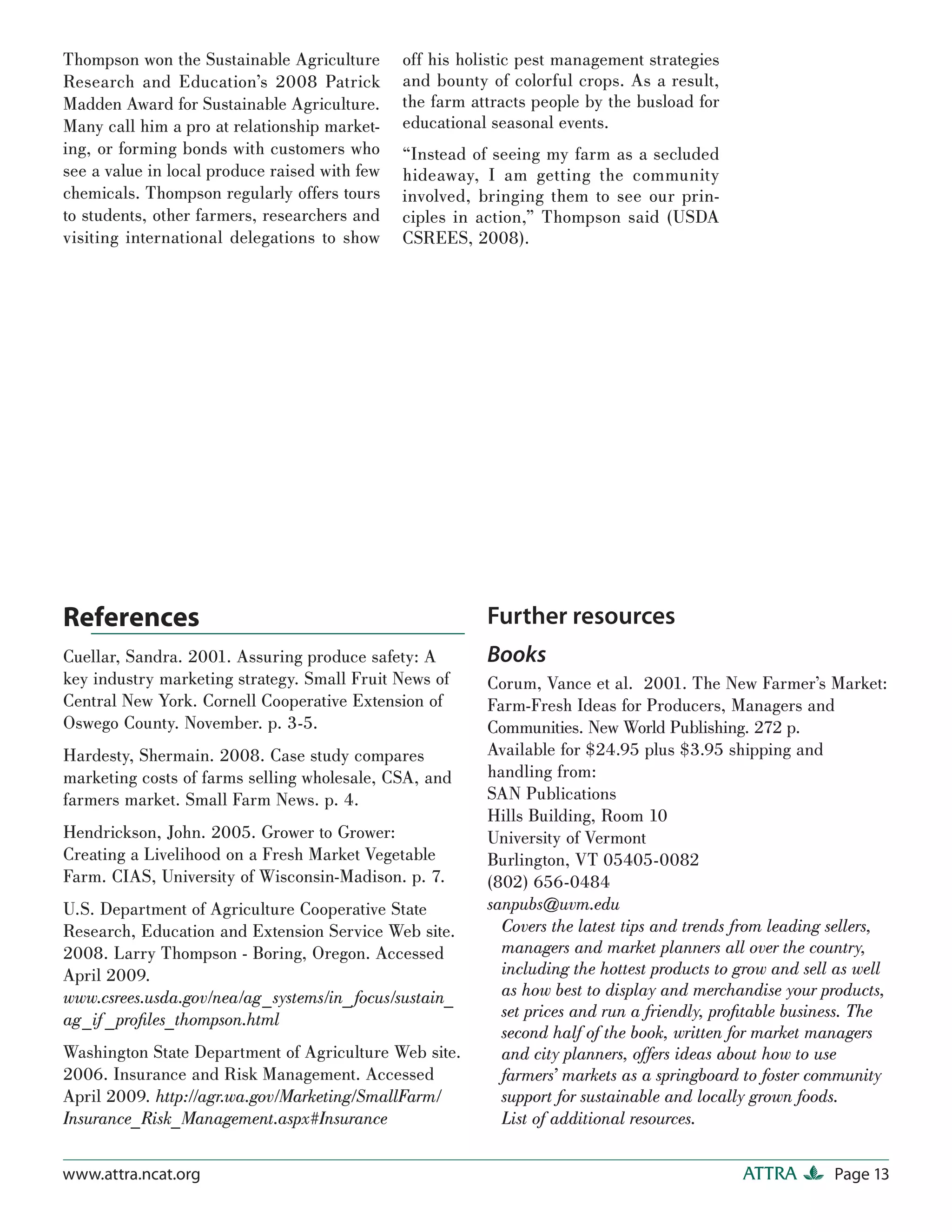 Thompson won the Sustainable Agriculture       off his holistic pest management strategies
Research and Education’s 2008 Patrick          and bounty of colorful crops. As a result,
Madden Award for Sustainable Agriculture.      the farm attracts people by the busload for
Many call him a pro at relationship market-    educational seasonal events.
ing, or forming bonds with customers who       “Instead of seeing my farm as a secluded
see a value in local produce raised with few   hideaway, I am getting the community
chemicals. Thompson regularly offers tours     involved, bringing them to see our prin-
to students, other farmers, researchers and    ciples in action,” Thompson said (USDA
visiting international delegations to show     CSREES, 2008).




References                                                Further resources
Cuellar, Sandra. 2001. Assuring produce safety: A         Books
key industry marketing strategy. Small Fruit News of      Corum, Vance et al. 2001. The New Farmer’s Market:
Central New York. Cornell Cooperative Extension of        Farm-Fresh Ideas for Producers, Managers and
Oswego County. November. p. 3-5.                          Communities. New World Publishing. 272 p.
Hardesty, Shermain. 2008. Case study compares             Available for $24.95 plus $3.95 shipping and
marketing costs of farms selling wholesale, CSA, and      handling from:
farmers market. Small Farm News. p. 4.                    SAN Publications
                                                          Hills Building, Room 10
Hendrickson, John. 2005. Grower to Grower:                University of Vermont
Creating a Livelihood on a Fresh Market Vegetable         Burlington, VT 05405-0082
Farm. CIAS, University of Wisconsin-Madison. p. 7.        (802) 656-0484
U.S. Department of Agriculture Cooperative State          sanpubs@uvm.edu
Research, Education and Extension Service Web site.         Covers the latest tips and trends from leading sellers,
2008. Larry Thompson - Boring, Oregon. Accessed             managers and market planners all over the country,
April 2009.                                                 including the hottest products to grow and sell as well
www.csrees.usda.gov/nea/ag_systems/in_ focus/sustain_       as how best to display and merchandise your products,
ag_if _proﬁles_thompson.html                                set prices and run a friendly, proﬁtable business. The
                                                            second half of the book, written for market managers
Washington State Department of Agriculture Web site.        and city planners, offers ideas about how to use
2006. Insurance and Risk Management. Accessed               farmers’ markets as a springboard to foster community
April 2009. http://agr.wa.gov/Marketing/SmallFarm/          support for sustainable and locally grown foods.
Insurance_Risk_Management.aspx#Insurance                    List of additional resources.

www.attra.ncat.org                                                                            ATTRA        Page 13
 