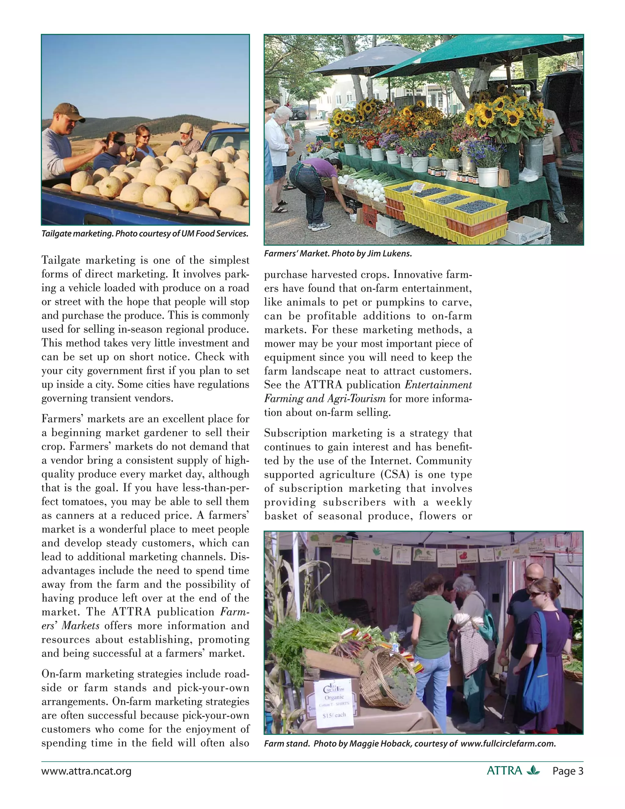 Tailgate marketing. Photo courtesy of UM Food Services.

                                                          Farmers’ Market. Photo by Jim Lukens.
Tailgate marketing is one of the simplest
forms of direct marketing. It involves park-              purchase harvested crops. Innovative farm-
ing a vehicle loaded with produce on a road               ers have found that on-farm entertainment,
or street with the hope that people will stop             like animals to pet or pumpkins to carve,
and purchase the produce. This is commonly                can be profitable additions to on-farm
used for selling in-season regional produce.              markets. For these marketing methods, a
This method takes very little investment and              mower may be your most important piece of
can be set up on short notice. Check with                 equipment since you will need to keep the
your city government ﬁrst if you plan to set              farm landscape neat to attract customers.
up inside a city. Some cities have regulations            See the ATTRA publication Entertainment
governing transient vendors.                              Farming and Agri-Tourism for more informa-
                                                          tion about on-farm selling.
Farmers’ markets are an excellent place for
a beginning market gardener to sell their                 Subscription marketing is a strategy that
crop. Farmers’ markets do not demand that                 continues to gain interest and has beneﬁt-
a vendor bring a consistent supply of high-               ted by the use of the Internet. Community
quality produce every market day, although                supported agriculture (CSA) is one type
that is the goal. If you have less-than-per-              of subscription marketing that involves
fect tomatoes, you may be able to sell them               providing subscribers with a weekly
as canners at a reduced price. A farmers’                 basket of seasonal produce, f lowers or
market is a wonderful place to meet people
and develop steady customers, which can
lead to additional marketing channels. Dis-
advantages include the need to spend time
away from the farm and the possibility of
having produce left over at the end of the
market. The ATTRA publication Farm-
ers’ Markets offers more information and
resources about establishing, promoting
and being successful at a farmers’ market.
On-farm marketing strategies include road-
side or farm stands and pick-your-own
arrangements. On-farm marketing strategies
are often successful because pick-your-own
customers who come for the enjoyment of
spending time in the ﬁeld will often also                 Farm stand. Photo by Maggie Hoback, courtesy of www.fullcirclefarm.com.


www.attra.ncat.org                                                                                              ATTRA           Page 3
 