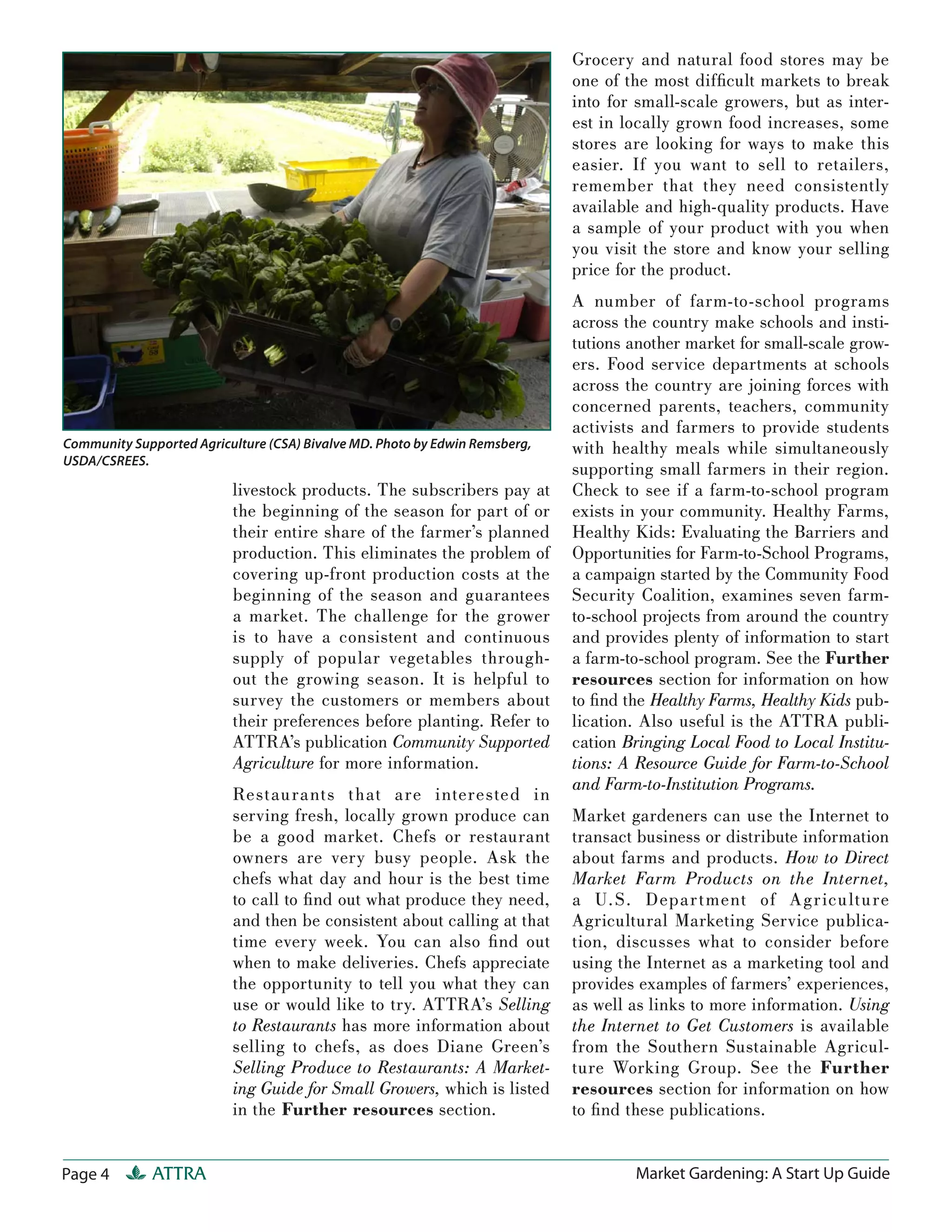 Grocery and natural food stores may be
                                                                             one of the most difﬁcult markets to break
                                                                             into for small-scale growers, but as inter-
                                                                             est in locally grown food increases, some
                                                                             stores are looking for ways to make this
                                                                             easier. If you want to sell to retailers,
                                                                             remember that they need consistently
                                                                             available and high-quality products. Have
                                                                             a sample of your product with you when
                                                                             you visit the store and know your selling
                                                                             price for the product.
                                                                             A number of farm-to-school programs
                                                                             across the country make schools and insti-
                                                                             tutions another market for small-scale grow-
                                                                             ers. Food service departments at schools
                                                                             across the country are joining forces with
                                                                             concerned parents, teachers, community
                                                                             activists and farmers to provide students
Community Supported Agriculture (CSA) Bivalve MD. Photo by Edwin Remsberg,   with healthy meals while simultaneously
USDA/CSREES.
                                                                             supporting small farmers in their region.
                          livestock products. The subscribers pay at         Check to see if a farm-to-school program
                          the beginning of the season for part of or         exists in your community. Healthy Farms,
                          their entire share of the farmer’s planned         Healthy Kids: Evaluating the Barriers and
                          production. This eliminates the problem of         Opportunities for Farm-to-School Programs,
                          covering up-front production costs at the          a campaign started by the Community Food
                          beginning of the season and guarantees             Security Coalition, examines seven farm-
                          a market. The challenge for the grower             to-school projects from around the country
                          is to have a consistent and continuous             and provides plenty of information to start
                          supply of popular vegetables through-              a farm-to-school program. See the Further
                          out the growing season. It is helpful to           resources section for information on how
                          survey the customers or members about              to ﬁnd the Healthy Farms, Healthy Kids pub-
                          their preferences before planting. Refer to        lication. Also useful is the ATTRA publi-
                          ATTRA’s publication Community Supported            cation Bringing Local Food to Local Institu-
                          Agriculture for more information.                  tions: A Resource Guide for Farm-to-School
                                                                             and Farm-to-Institution Programs.
                          Restaurants that a re interested in
                          serving fresh, locally grown produce can           Market gardeners can use the Internet to
                          be a good market. Chefs or restaurant              transact business or distribute information
                          owners are very busy people. Ask the               about farms and products. How to Direct
                          chefs what day and hour is the best time           Market Farm Products on the Internet,
                          to call to ﬁ nd out what produce they need,        a U.S. Depa r tment of Ag r icu lture
                          and then be consistent about calling at that       Agricultural Marketing Service publica-
                          time every week. You can also ﬁ nd out             tion, discusses what to consider before
                          when to make deliveries. Chefs appreciate          using the Internet as a marketing tool and
                          the opportunity to tell you what they can          provides examples of farmers’ experiences,
                          use or would like to try. ATTRA’s Selling          as well as links to more information. Using
                          to Restaurants has more information about          the Internet to Get Customers is available
                          selling to chefs, as does Diane Green’s            from the Southern Sustainable Agricul-
                          Selling Produce to Restaurants: A Market-          ture Working Group. See the Further
                          ing Guide for Small Growers, which is listed       resources section for information on how
                          in the Further resources section.                  to ﬁ nd these publications.


Page 4        ATTRA                                                                  Market Gardening: A Start Up Guide
 