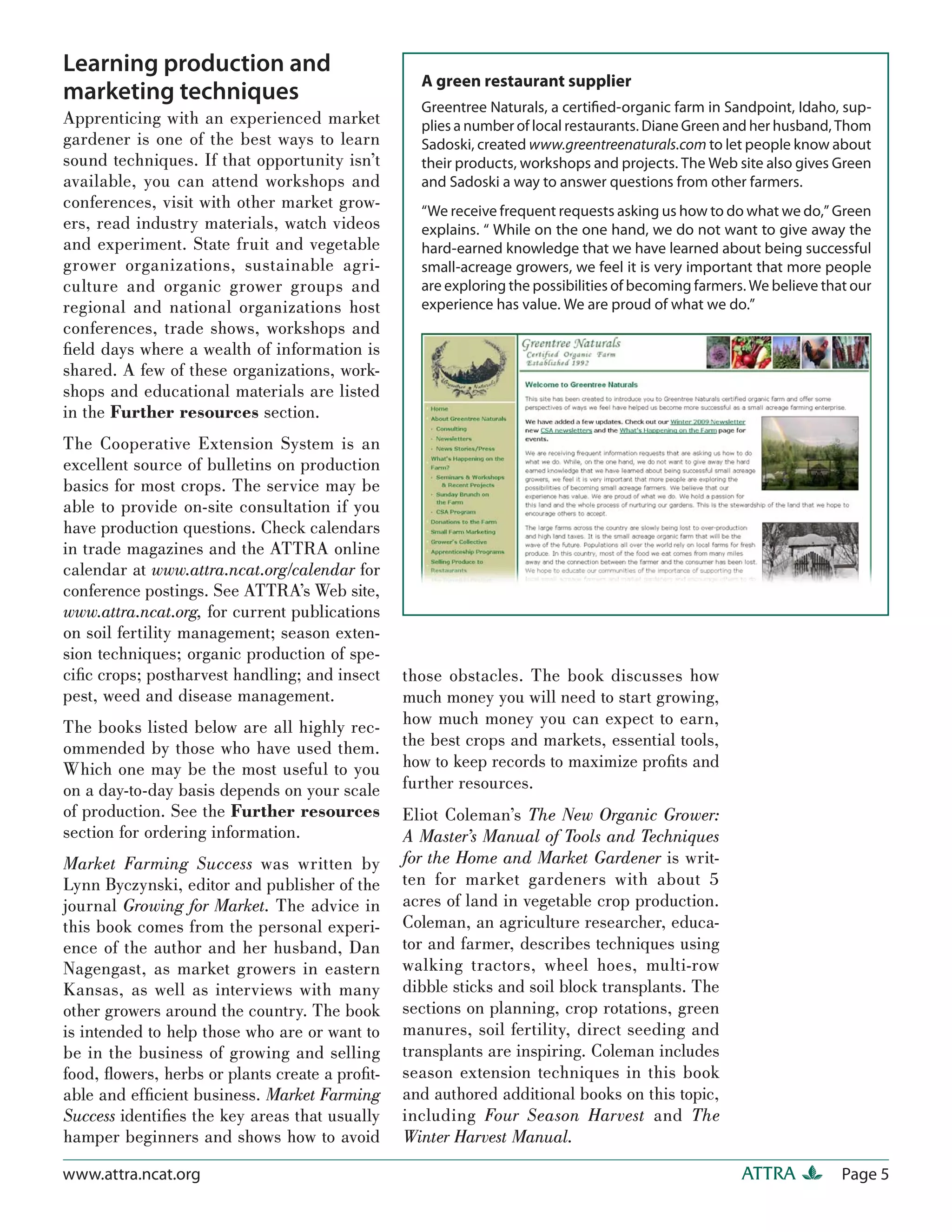 Learning production and
                                                  A green restaurant supplier
marketing techniques
                                                  Greentree Naturals, a certiﬁed-organic farm in Sandpoint, Idaho, sup-
Apprenticing with an experienced market           plies a number of local restaurants. Diane Green and her husband, Thom
gardener is one of the best ways to learn         Sadoski, created www.greentreenaturals.com to let people know about
sound techniques. If that opportunity isn’t       their products, workshops and projects. The Web site also gives Green
available, you can attend workshops and           and Sadoski a way to answer questions from other farmers.
conferences, visit with other market grow-        “We receive frequent requests asking us how to do what we do,” Green
ers, read industry materials, watch videos        explains. “ While on the one hand, we do not want to give away the
and experiment. State fruit and vegetable         hard-earned knowledge that we have learned about being successful
grower organizations, sustainable agri-           small-acreage growers, we feel it is very important that more people
culture and organic grower groups and             are exploring the possibilities of becoming farmers. We believe that our
regional and national organizations host          experience has value. We are proud of what we do.”
conferences, trade shows, workshops and
ﬁeld days where a wealth of information is
shared. A few of these organizations, work-
shops and educational materials are listed
in the Further resources section.
The Cooperative Extension System is an
excellent source of bulletins on production
basics for most crops. The service may be
able to provide on-site consultation if you
have production questions. Check calendars
in trade magazines and the ATTRA online
calendar at www.attra.ncat.org/calendar for
conference postings. See ATTRA’s Web site,
www.attra.ncat.org, for current publications
on soil fertility management; season exten-
sion techniques; organic production of spe-
ciﬁc crops; postharvest handling; and insect    those obstacles. The book discusses how
pest, weed and disease management.              much money you will need to start growing,
The books listed below are all highly rec-      how much money you can expect to earn,
ommended by those who have used them.           the best crops and markets, essential tools,
Which one may be the most useful to you         how to keep records to maximize proﬁts and
on a day-to-day basis depends on your scale     further resources.
of production. See the Further resources        Eliot Coleman’s The New Organic Grower:
section for ordering information.               A Master’s Manual of Tools and Techniques
Market Farming Success was written by           for the Home and Market Gardener is writ-
Lynn Byczynski, editor and publisher of the     ten for market gardeners with about 5
journal Growing for Market. The advice in       acres of land in vegetable crop production.
this book comes from the personal experi-       Coleman, an agriculture researcher, educa-
ence of the author and her husband, Dan         tor and farmer, describes techniques using
Nagengast, as market growers in eastern         walking tractors, wheel hoes, multi-row
Kansas, as well as interviews with many         dibble sticks and soil block transplants. The
other growers around the country. The book      sections on planning, crop rotations, green
is intended to help those who are or want to    manures, soil fertility, direct seeding and
be in the business of growing and selling       transplants are inspiring. Coleman includes
food, ﬂowers, herbs or plants create a proﬁt-   season extension techniques in this book
able and efﬁcient business. Market Farming      and authored additional books on this topic,
Success identiﬁes the key areas that usually    including Four Season Harvest and The
hamper beginners and shows how to avoid         Winter Harvest Manual.
www.attra.ncat.org                                                                                   ATTRA           Page 5
 