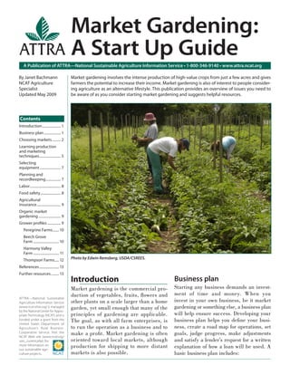Market Gardening:
                                              A Start Up Guide
    A Publication of ATTRA—National Sustainable Agriculture Information Service • 1-800-346-9140 • www.attra.ncat.org

By Janet Bachmann                             Market gardening involves the intense production of high-value crops from just a few acres and gives
NCAT Agriculture                              farmers the potential to increase their income. Market gardening is also of interest to people consider-
Specialist                                    ing agriculture as an alternative lifestyle. This publication provides an overview of issues you need to
Updated May 2009                              be aware of as you consider starting market gardening and suggests helpful resources.




Contents
Introduction ..................... 1
Business plan ................... 1
Choosing markets .......... 2
Learning production
and marketing
techniques ........................ 5
Selecting
equipment ........................ 7
Planning and
recordkeeping ................. 7
Labor ................................... 8
Food safety ....................... 8
Agricultural
insurance ........................... 9
Organic market
gardening ......................... 9
Grower proﬁles ............... 9
    Peregrine Farms ....... 10
    Beech Grove
    Farm ............................. 10
    Harmony Valley
    Farm ............................. 11
    Thompson Farms..... 12                    Photo by Edwin Remsberg, USDA/CSREES.

References ...................... 13
Further resources ......... 13
                                              Introduction                                         Business plan
                                              Market gardening is the commercial pro-              Starting any business demands an invest-
                                              duction of vegetables, fruits, ﬂowers and            ment of time and money. When you
ATTRA—National Sustainable
Agriculture Information Service               other plants on a scale larger than a home           invest in your own business, be it market
(www.ncat.attra.org) is managed               garden, yet small enough that many of the            gardening or something else, a business plan
by the National Center for Appro-
priate Technology (NCAT) and is               principles of gardening are applicable.              will help ensure success. Developing your
funded under a grant from the                 The goal, as with all farm enterprises, is           business plan helps you deﬁ ne your busi-
United States Department of
Agriculture’s Rural Business-                 to run the operation as a business and to            ness, create a road map for operations, set
Cooperative Service. Visit the
NCAT Web site (www.ncat.org/
                                              make a proﬁt. Market gardening is often              goals, judge progress, make adjustments
sarc_current.php) for                         oriented toward local markets, although              and satisfy a lender’s request for a written
more information on
our sustainable agri-
                                              production for shipping to more distant              explanation of how a loan will be used. A
culture projects.                             markets is also possible.                            basic business plan includes:
 