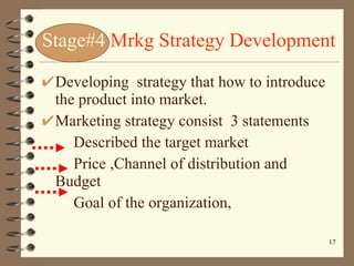 Stage#4   Mrkg Strategy Development Developing  strategy that how to introduce the product into market. Marketing strategy consist  3 statements Described the target market Price ,Channel of distribution and Budget Goal of the organization, 
