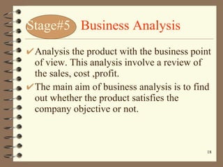 Stage#5  Business Analysis Analysis the product with the business point of view. This analysis involve a review of the sales, cost ,profit. The main aim of business analysis is to find out whether the product satisfies the company objective or not. 