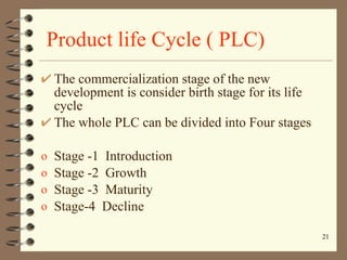 Product life Cycle ( PLC) The commercialization stage of the new development is consider birth stage for its life cycle The whole PLC can be divided into Four stages  Stage -1  Introduction Stage -2  Growth Stage -3  Maturity Stage-4  Decline 