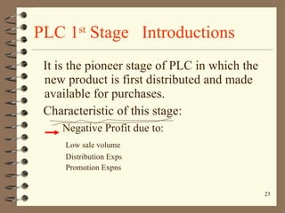 PLC 1 st  Stage  Introductions It is the pioneer stage of PLC in which the new product is first distributed and made available for purchases. Characteristic of this stage: Negative Profit due to: Low sale volume Distribution Exps Promotion Expns 