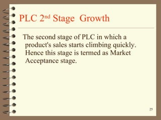 PLC 2 nd  Stage  Growth The second stage of PLC in which a product's sales starts climbing quickly. Hence this stage is termed as Market Acceptance stage. 