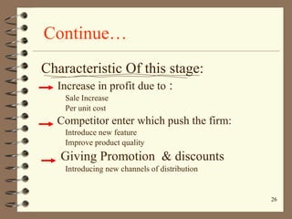 Continue… Characteristic Of this stage: Increase in profit due to  : Sale Increase Per unit cost Competitor enter which push the firm: Introduce new feature Improve product quality Giving Promotion  & discounts Introducing new channels of distribution 