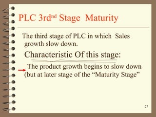 PLC 3rd nd  Stage  Maturity The third stage of PLC in which  Sales growth slow down. Characteristic Of this stage: The product growth begins to slow down (but at later stage of the “Maturity Stage” 