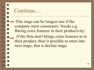 Continue… This stage can be longest one if the  company meet consumers. Needs e.g. Baring extra features in their productivity. If the firm don't brings extra features in in their product, then it possible to enter into next stage, that is decline stage. 