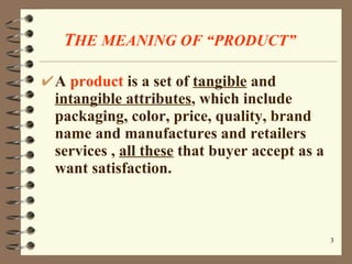 T HE   MEANING OF “PRODUCT” A  product  is a set of  tangible  and  intangible attributes , which include packaging, color, price, quality, brand name and manufactures and retailers services ,  all these  that buyer accept as a want satisfaction. 