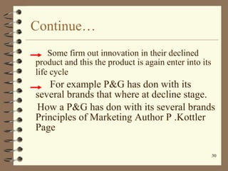 Continue… Some firm out innovation in their declined product and this the product is again enter into its life cycle  For example P&G has don with its several brands that where at decline stage. How a P&G has don with its several brands Principles of Marketing Author P .Kottler Page 