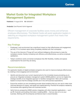 Market Guide for Integrated Workplace
Management Systems
Published: 21 August 2018 ID: G00326911
Analyst(s): Carol Rozwell, Achint Aggarwal
Efficient management of corporate facilities saves money and enhances
employee effectiveness. This Market Guide will assist application leaders in
selecting an integrated workplace management system that meets their
requirements.
Key Findings
■ Employees’ work environment has a significant impact on their effectiveness and engagement,
yet only 11% of workers report being completely satisfied with their workspace.
■ The use of the Internet of Things (IoT) and artificial intelligence (AI) promises to make the
workplace smarter, thereby increasing work efficiency and effectiveness, as well as employee
satisfaction.
■ Today’s workforce wants connected workplaces that offer flexibility, mobility and spaces
customized for the work they are doing.
Recommendations
For application leaders of digital workplace programs who want to improve employee effectiveness
by creating a more engaging work environment:
■ Identify and document your current requirements for the immediate issues prompting you to
procure an integrated workplace management system (IWMS) platform, but do not neglect the
strategic benefits of an integrated approach to facilities management. Work with business
leaders to ensure that the strategic benefits are in line with business expectations.
■ Ensure the vendors you are considering provide robust analytics that you can use to make more
informed decisions on space, real estate and capital planning. Prioritize the analytics needed by
the business after agreeing these with business owners.
■ Verify that any prospective IWMS solution integrates with other important applications — such
as HR, financial, and building information modeling (BIM) — that you rely on to run your
business. Working with the enterprise architecture team is recommended.
 
